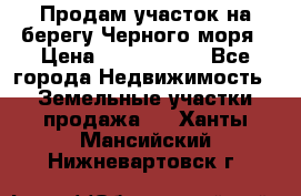 Продам участок на берегу Черного моря › Цена ­ 4 300 000 - Все города Недвижимость » Земельные участки продажа   . Ханты-Мансийский,Нижневартовск г.